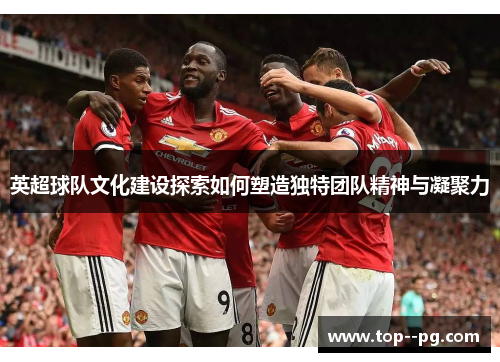英超球队文化建设探索如何塑造独特团队精神与凝聚力 英超球队文化建设探索如何塑造独特团队精神与凝聚力