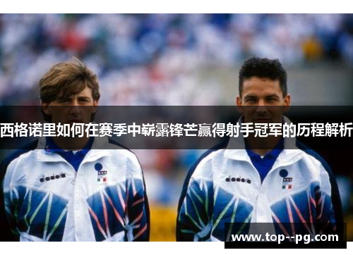 西格诺里如何在赛季中崭露锋芒赢得射手冠军的历程解析 西格诺里如何在赛季中崭露锋芒赢得射手冠军的历程解析