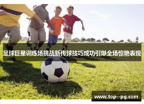 足球巨星训练场挑战新传球技巧成功引爆全场惊艳表现