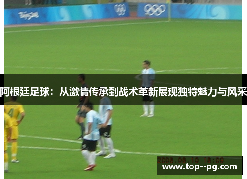 阿根廷足球:从激情传承到战术革新展现独特魅力与风采 阿根廷足球:从激情传承到战术革新展现独特魅力与风采