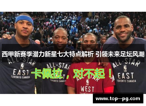 西甲新赛季潜力新星七大特点解析 引领未来足坛风潮