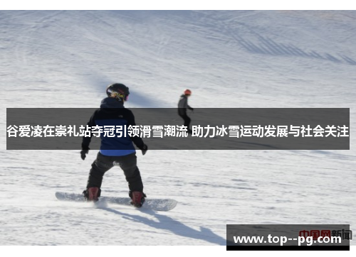 谷爱凌在崇礼站夺冠引领滑雪潮流 助力冰雪运动发展与社会关注