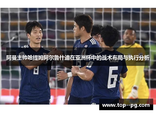 阿曼主帅哈提姆阿尔鲁什迪在亚洲杯中的战术布局与执行分析 阿曼主帅哈提姆阿尔鲁什迪在亚洲杯中的战术布局与执行分析