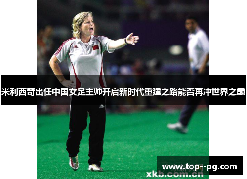 米利西奇出任中国女足主帅开启新时代重建之路能否再冲世界之巅