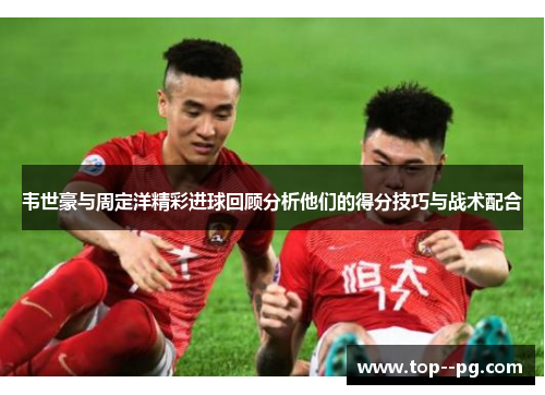 韦世豪与周定洋精彩进球回顾分析他们的得分技巧与战术配合