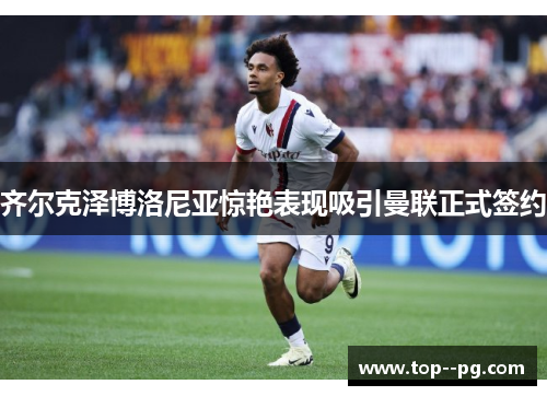 齐尔克泽博洛尼亚惊艳表现吸引曼联正式签约