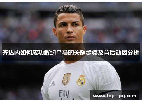 齐达内如何成功解约皇马的关键步骤及背后动因分析