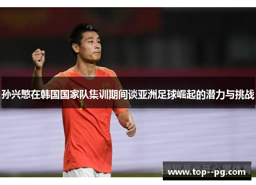 孙兴慜在韩国国家队集训期间谈亚洲足球崛起的潜力与挑战 孙兴慜在韩国国家队集训期间谈亚洲足球崛起的潜力与挑战
