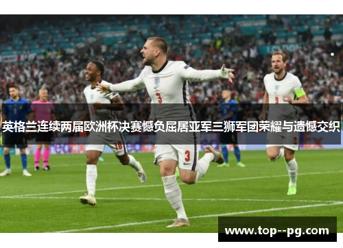 英格兰连续两届欧洲杯决赛憾负屈居亚军三狮军团荣耀与遗憾交织 英格兰连续两届欧洲杯决赛憾负屈居亚军三狮军团荣耀与遗憾交织